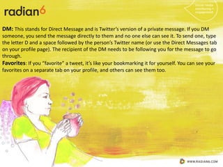 DM: This stands for Direct Message and is Twitter’s version of a private message. If you DM
someone, you send the message directly to them and no one else can see it. To send one, type
the letter D and a space followed by the person’s Twitter name (or use the Direct Messages tab
on your profile page). The recipient of the DM needs to be following you for the message to go
through.
Favorites: If you “favorite” a tweet, it’s like your bookmarking it for yourself. You can see your
favorites on a separate tab on your profile, and others can see them too.
 