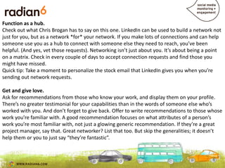 Function as a hub.
Check out what Chris Brogan has to say on this one. LinkedIn can be used to build a network not
just for you, but as a network *for* your network. If you make lots of connections and can help
someone use you as a hub to connect with someone else they need to reach, you’ve been
helpful. (And yes, vet those requests). Networking isn’t just about you. It’s about being a point
on a matrix. Check in every couple of days to accept connection requests and find those you
might have missed.
Quick tip: Take a moment to personalize the stock email that LinkedIn gives you when you’re
sending out network requests.

Get and give love.
Ask for recommendations from those who know your work, and display them on your profile.
                                                      content shares
There’s no greater testimonial for your capabilities than in the words of someone else who’s
worked with you. And don’t forget to give back. Offer to write recommendations to those whose
work you’re familiar with. A good recommendation focuses on what attributes of a person’s
work you’re most familiar with, not just a glowing generic recommendation. If they’re a great
project manager, say that. Great networker? List that too. But skip the generalities; it doesn’t
help them or you to just say “they’re fantastic”.
 