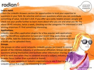 .
Lend a hand.
Check the LinkedIn Answers section for opportunities to lend your expertise to
questions in your field. Be selective and answer questions where you can contribute
something of value. And don’t shill. If you offer up a solid, helpful answer, people will
check out your profile further to learn more about who you are and what you do. Try
about 30-45 minutes, twice a week, checking out the categories I’m interested in and
posting responses if I find something interesting.
Applications.
LinkedIn now offers application plugins for a few popular web applications.
Add the WordPress application to have your recent blog posts show up on
your profile. Add the Slideshare application too, to point to presentations and
e-books you’ve uploaded there.
Groups.
Like groups on other social networks, LinkedIn groups are meant to connect
people of like interest, industry, or professional affiliation. Groups can post
questions among themselves and facilitate other information sharing. Groups
tend to work best when they’re centered around a subject, industry, or
broader focus (rather than a product or brand).
Check out your company or industry organizations to see if they’ve got a
LinkedIn group that might be interesting to you.
 