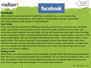 Facebook
Often more of a personal social network than a business one, there’s no denying
Facebook’s reach and popularity, and it can be a comfortable way to get acquainted
with what it means to participate in social networks.
Your Profile.
If you ever have any intention of allowing a business contact of any stripe into your Facebook
realm, use a picture that you’d be proud to show off in public. Candid shots are great, but
remember. Social networks are searchable, and you just never know who might come knocking
at your virtual door. Better to be fully clothed when you answer. A good thing to note also is that
other profile details - like your birthdate and relationship status - are by default visible on your
public profile. That means if you don’t want people to know those details, don’t post them.
Likewise with your contact information like email, phone numbers, and website. Consider how
you want people to be able to find you before you post them. (You can change who can see
what on your privacy settings).
Finding Friends.
Some folks cross-pollinate between social networks, inviting friends and business acquaintances
alike. But it’s up to you how you want to use Facebook. You can search for people by name, and
then you need to send them a friend request that they have to approve before you can view
each other’s pages and send messages. It’s a pretty simple process.
 