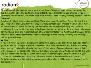 All in all, spend 30 minutes a day browsing your feeds. You don’t have to read everything in
depth. Scan the titles and posts, and stop by for the ones that interest you or compel you to
comment. And don’t fear the “mark all as read” button. There are only so many hours in the day.
Comment
Don’t be shy about commenting on blogs. Share your voice; the authors *want* to hear from
you - it’s part of their validation that they’re writing something of interest. It’s okay to not have
all the answers. It’s about furthering the discussion, not necessarily coming to a profound
conclusion. A great tool to check out is Backtype. You sign up with the URL you plug in when you
comment on a blog, and it aggregates all of your comments for you. Add friends from your other
networks to read their comments and see what blogs they’re visiting. You may find amazing
hidden gems this way.
Writing
If you’re a writer by nature, blogging will come more easily to you than if not. But a good starter
goal is to aim for three posts a week. They don’t have to be mammoth, and at first, just worry
about getting comfortable with the medium. It’s just a blog. If you’re a business, recruit folks
with enthusiasm for blogging to help you. Talk about what you know. And don’t go into this with
the idea that you’re writing for traffic. Write to share something valuable with others in your
community, and serve as a discussion hub and a resource. Passion and interest makes
for better writing, and like building a network anywhere else, it will happen on its own if you’re
dedicated to it.
 