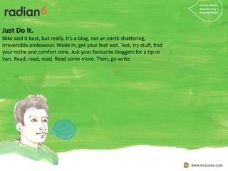 Just Do It.
Nike said it best, but really. It’s a blog, not an earth shattering,
irreversible endeavour. Wade in, get your feet wet. Test, try stuff, find
your niche and comfort zone. Ask your favourite bloggers for a tip or
two. Read, read, read. Read some more. Then, go write.
 