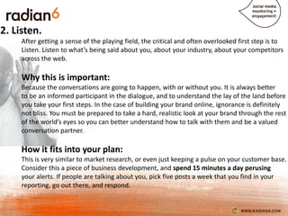2. Listen.
     After getting a sense of the playing field, the critical and often overlooked first step is to
     Listen. Listen to what’s being said about you, about your industry, about your competitors
     across the web.

     Why this is important:
     Because the conversations are going to happen, with or without you. It is always better
     to be an informed participant in the dialogue, and to understand the lay of the land before
     you take your first steps. In the case of building your brand online, ignorance is definitely
     not bliss. You must be prepared to take a hard, realistic look at your brand through the rest
     of the world’s eyes so you can better understand how to talk with them and be a valued
     conversation partner.

     How it fits into your plan:
     This is very similar to market research, or even just keeping a pulse on your customer base.
     Consider this a piece of business development, and spend 15 minutes a day perusing
     your alerts. If people are talking about you, pick five posts a week that you find in your
     reporting, go out there, and respond.
 