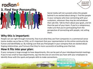3. Find Your Personality.
                                                      Social media will not succeed unless the people
                                                      behind it are excited about doing it. Find the people
                                                      in your company who love connecting with your
                                                      customers, wherever they may be and whatever
                                                      their job title. Talk to them about your goals, and let
                                                      them be part of your team. If you’re a solopreneur,
                                                      make sure that you’re participating from the
                                                      perspective of connecting with people, not selling
                                                      them.
Why this is important:
People can see right through insincerity. Few trust what they see from companies in a commercial sense
(some studies say as few as 15%), so it’s important that your representation to the online community be
                                                            content shares
human and identifiably so. By making sure that you find people in your company that are excited about
forging relationships, you’ll ensure that they’re more successful at building ones that last.
How it fits into your plan:
If your company is large enough to have departments, this can be part of your interdepartmental meetings.
If you’re too small to have departments, tap into the one on one time you have with your employees to
identify those with the spark and people skills to make connections.
 