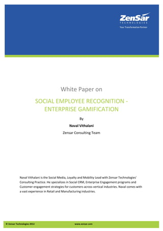 White Paper on
                             SOCIAL EMPLOYEE RECOGNITION -
                               ENTERPRISE GAMIFICATION
                                                       By
                                                Naval Vithalani
                                           Zensar Consulting Team




            Naval Vithalani is the Social Media, Loyalty and Mobility Lead with Zensar Technologies'
            Consulting Practice. He specializes in Social CRM, Enterprise Engagement programs and
            Customer engagement strategies for customers across vertical industries. Naval comes with
            a vast experience in Retail and Manufacturing industries.




© Zensar Technologies 2012                         www.zensar.com
 