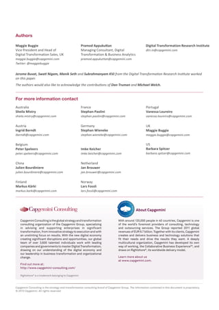 Authors
Maggie Buggie
Vice President and Head of
Digital Transformation Sales, UK
maggie.buggie@capgemini.com
Twitter: @maggiebuggie

Pramod Appukuttan
Managing Consultant, Digital
Transformation & Business Analytics

Digital Transformation Research Institute
dtri.in@capgemini.com

pramod.appukuttan@capgemini.com

Jerome Buvat, Swati Nigam, Manik Seth and Subrahmanyam KVJ from the Digital Transformation Research Institute worked
on this paper.
The authors would also like to acknowledge the contributions of Dan Truman and Michael Welch.

For more information contact
Australia
Sheila Mistry

France
Stephan Paolini

stephan.paolini@capgemini.com

vanessa.loureiro@capgemini.com

Austria
Ingrid Berndt

Germany
Stephan Wieneke

UK
Maggie Buggie

shiela.mistry@capgemini.com

iberndt@capgemini.com

stephan.wieneke@capgemini.com

Belgium
Peter Speleers

Netherland
Jan Brouwer

Finland
Markus Kärki

maggie.buggie@capgemini.com

US
Barbara Spitzer

Imke Keicher

China
Julien Bourdiniere

Portugal
Vanessa Loureiro

Norway
Lars Fossli

peter.speleers@capgemini.com

julien.bourdiniere@capgemini.com

markus.karki@capgemini.com

imke.keicher@capgemini.com

barbara.spitzer@capgemini.com

jan.brouwer@capgemini.com

lars.fossli@capgemini.com

About Capgemini
Capgemini Consulting is the global strategy and transformation
consulting organization of the Capgemini Group, specializing
in advising and supporting enterprises in significant
transformation, from innovative strategy to execution and with
an unstinting focus on results. With the new digital economy
creating significant disruptions and opportunities, our global
team of over 3,600 talented individuals work with leading
companies and governments to master Digital Transformation,
drawing on our understanding of the digital economy and
our leadership in business transformation and organizational
change.

With around 120,000 people in 40 countries, Capgemini is one
of the world’s foremost providers of consulting, technology
and outsourcing services. The Group reported 2011 global
revenues of EUR 9.7 billion. Together with its clients, Capgemini
creates and delivers business and technology solutions that
fit their needs and drive the results they want. A deeply
multicultural organization, Capgemini has developed its own
way of working, the Collaborative Business ExperienceTM, and
draws on Rightshore®, its worldwide delivery model.
Learn more about us
at www.capgemini.com.

Find out more at:
http://www.capgemini-consulting.com/
Rightshore® is a trademark belonging to Capgemini

Capgemini Consulting is the strategy and transformation consulting brand of Capgemini Group. The information contained in this document is proprietary.
© 2013 Capgemini. All rights reserved.

 