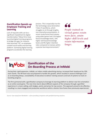 Gamification Speeds up
Employee Training and
Learning
Lack of requisite skills can be a
significant impediment to digital
transformation.8 Many firms have
launched digital training programs
to bridge this gap; for instance,
Intel launched “iQ”, an employeecurated social media and learning
platform. Gamifying digital training
programs accelerates the learning

process. This is especially true for
the technology-savvy Generation
Y (Gen Y) workforce, which
struggles to sit through lengthy,
non-interactive presentations. A
recent study found that trainees
using video games had 11% higher
factual knowledge levels, 14%
higher skill-based knowledge
levels and 9% higher retention
rates compared to trainees within
a passive learning environment.9

People trained on
virtual games retain
more facts, attain
higher skill levels and
retain information
longer.

Gamification of the
On-Boarding Process at InMobi
During their rapid expansion, InMobi, an Indian mobile advertising startup, increased their headcount by 10%
each month. The HR team was not prepared to handle this growth, which resulted in several challenges such
as on-boarding delays, unavailability of executives to deliver training sessions and lack of systems to track onboarding progress.
The firm partnered with a gamification company to leverage its learning platform to deliver new hire orientation
as an online social game. The new hires learnt about different aspects of the company through a gamified
experience in a team setting, with badges, points and prizes for top scorers. This approach proved to be effective,
resulting in a more engaged and productive workforce within a shorter time frame than previously experienced.

Source: Case study from Mindtickle – a firm providing companies with gamified learning solutions.

4

 
