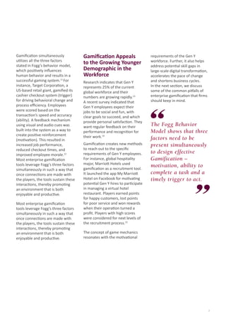 Gamification simultaneously
utilizes all the three factors
stated in Fogg’s behavior model,
which positively influences
human behavior and results in a
successful gaming system.11 For
instance, Target Corporation, a
US-based retail giant, gamified its
cashier checkout system (trigger)
for driving behavioral change and
process efficiency. Employees
were scored based on the
transaction’s speed and accuracy
(ability). A feedback mechanism
using visual and audio cues was
built into the system as a way to
create positive reinforcement
(motivation). This resulted in
increased job performance,
reduced checkout times, and
improved employee morale.12
Most enterprise gamification
tools leverage Fogg’s three factors
simultaneously in such a way that
once connections are made with
the players, the tools sustain these
interactions, thereby promoting
an environment that is both
enjoyable and productive.
Most enterprise gamification
tools leverage Fogg’s three factors
simultaneously in such a way that
once connections are made with
the players, the tools sustain these
interactions, thereby promoting
an environment that is both
enjoyable and productive.

Gamification Appeals
to the Growing Younger
Demographic in the
Workforce
Research indicates that Gen Y
represents 25% of the current
global workforce and their
numbers are growing rapidly.13
A recent survey indicated that
Gen Y employees expect their
jobs to be social and fun, with
clear goals to succeed, and which
provide personal satisfaction. They
want regular feedback on their
performance and recognition for
their work.14
Gamification creates new methods
to reach out to the specific
requirements of Gen Y employees.
For instance, global hospitality
major, Marriott Hotels used
gamification as a recruitment tool.
It launched the app My Marriott
Hotel on Facebook for motivating
potential Gen Y hires to participate
in managing a virtual hotel
restaurant. Players earned points
for happy customers, lost points
for poor service and won rewards
when their operation turned a
profit. Players with high scores
were considered for next levels of
the recruitment process.15

requirements of the Gen Y
workforce. Further, it also helps
address potential skill gaps in
large-scale digital transformation,
accelerates the pace of change
and shortens business cycles.
In the next section, we discuss
some of the common pitfalls of
enterprise gamification that firms
should keep in mind.

The Fogg Behavior
Model shows that three
factors need to be
present simultaneously
to design effective
Gamification –
motivation, ability to
complete a task and a
timely trigger to act.

The concept of game mechanics
resonates with the motivational

7

 