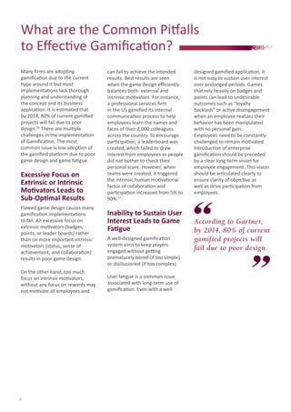 What are the Common Pitfalls
to Effective Gamification?
Many firms are adopting
gamification due to the current
hype around it but most
implementations lack thorough
planning and understanding of
the concept and its business
application. It is estimated that
by 2014, 80% of current gamified
projects will fail due to poor
design.16 There are multiple
challenges in the implementation
of Gamification. The most
common issue is low adoption of
the gamified platform due to poor
game design and game fatigue.

Excessive Focus on
Extrinsic or Intrinsic
Motivators Leads to
Sub-Optimal Results
Flawed game design causes many
gamification implementations
to fail. An excessive focus on
extrinsic motivators (badges,
points, or leader boards) rather
than on more important intrinsic
motivators (status, sense of
achievement, and collaboration)
results in poor game design.
On the other hand, too much
focus on intrinsic motivators,
without any focus on rewards may
not motivate all employees and

8

can fail to achieve the intended
results. Best results are seen
when the game design efficiently
balances both- external and
intrinsic motivators. For instance,
a professional services firm
in the US gamified its internal
communication process to help
employees learn the names and
faces of their 2,000 colleagues
across the country. To encourage
participation, a leaderboard was
created, which failed to draw
interest from employees as people
did not bother to check their
personal score. However, when
teams were created, it triggered
the intrinsic human motivational
factor of collaboration and
participation increased from 5% to
90%.17

Inability to Sustain User
Interest Leads to Game
Fatigue
A well-designed gamification
system aims to keep players
engaged without getting
prematurely bored (if too simple)
or disillusioned (if too complex).
User fatigue is a common issue
associated with long-term use of
gamification. Even with a well-

designed gamified application, it
is not easy to sustain user interest
over prolonged periods. Games
that rely heavily on badges and
points can lead to undesirable
outcomes such as “loyalty
backlash” or active disengagement
when an employee realizes their
behavior has been manipulated
with no personal gain.
Employees need to be constantly
challenged to remain motivated.
Introduction of enterprise
gamification should be preceded
by a clear long-term vision for
employee engagement. This vision
should be articulated clearly to
ensure clarity of objective as
well as drive participation from
employees.

According to Gartner,
by 2014, 80% of current
gamified projects will
fail due to poor design.

 