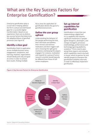 What are the Key Success Factors for
Enterprise Gamification?
focus areas for application of
gamification dilutes the goal of a
gamified environment.

Set up internal
capabilities for
gamification

Define the user group
upfront

Enterprise gamification plays a
crucial role in helping address
the firm’s cultural and skill-based
gaps for a successful digital
transformation. Based on our
experience, there are six distinct
key success factors that determine
the adoption/failure of gamified
processes (see Figure 4).

Gamification is more than just
implementing a digital tool.
It is a capability that requires
significant investment in people
(game designers, developers, and
change managers), processes
(methodology, performance) and
technology (gaming platforms,
analytics).18 Firms need to plan
along these aspects and evaluate
which capabilities need to be built
in-house, which to partner for and
identify people to champion the
gamification initiative internally
in order to effectively implement
gamification.

Understanding the behavior of
the people performing the task,
their skill levels and abilities,
their intrinsic and extrinsic
motivators and their triggers will
aid in choosing the right game
mechanics and keeping the players
engaged. For instance, motivation
and rewards for a group of senior
research scientists would typically
be different from those of callcenter employees.

Identify a clear goal
Gamification finds its application
across multiple business areasengagement, compliance, and
learning. However, organizations
should ideally pick only one goal
at a time in order to achieve
best results. Picking multiple

Figure 4: Key Success Factors for Enterprise Gamification

Adopt an
Iterative Approach

Proactively
Manage
Game
Completion

Continuously
Measure
and Adjust

Identify
a Clear Goal

Key
Success
Factors

Deﬁne
the User
Group

Set up Internal
Capabilities

Source: Capgemini Consulting Analysis

9

 