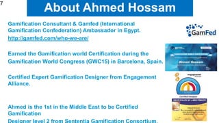 7
About Ahmed Hossam
Gamification Consultant & Gamfed (International
Gamification Confederation) Ambassador in Egypt.
http://gamfed.com/who-we-are/
Earned the Gamification world Certification during the
Gamification World Congress (GWC15) in Barcelona, Spain.
Certified Expert Gamification Designer from Engagement
Alliance.
Ahmed is the 1st in the Middle East to be Certified
Gamification
7
 