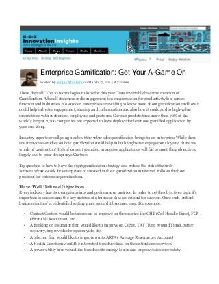 Enterprise Gamification: Get Your A-Game On
Posted by Sanjay Abraham on March 17, 2014 at 7:28am
These days all “Top 10 technologies to look for this year” lists invariably have the mention of
Gamification. After all stakeholder disengagement is a major reason for productivity loss across
function and industries. No wonder, enterprises are willing to know more about gamification and how it
could help in better engagement, sharing and collaboration and also how it could add to high-value
interactions with customers, employees and partners. Gartner predicts that more than 70% of the
world’s largest 2,000 companies are expected to have deployed at least one gamified application by
year-end 2014.
Industry experts are all gung ho about the value adds gamification brings to an enterprise. While there
are many case-studies on how gamification could help in building better engagement loyalty, there are
words of caution too! 80% of current gamified enterprise applications will fail to meet their objectives,
largely due to poor design says Gartner.
Big question is how to have the right gamification strategy and reduce the risk of failure?
Is there a framework for enterprises to succeed in their gamification initiative? Follows the best
practices for enterprise gamification.
Have Well Defined Objectives
Every industry has its own pain points and performance metrics. In order to set the objectives right it’s
important to understand the key metrics of a business that are critical for success. Once such ‘critical
business factors’ are identified setting goals around it becomes easy. For example:
 Contact Centers would be interested to improve on the metrics like CHT (Call Handle Time), FCR
(First Call Resolution) etc.
 A Banking or Insurance firm would like to improve on CuSat, TAT (Turn Around Time), better
recovery, improved subrogation yield etc.
 A telecom firm would like to improve on its ARPA ( Average Revenue per Account)
 A Health Care firm would be interested to reduce load on the critical care services.
 A power utility firm would like to reduce its energy losses and improve customer safety.
 