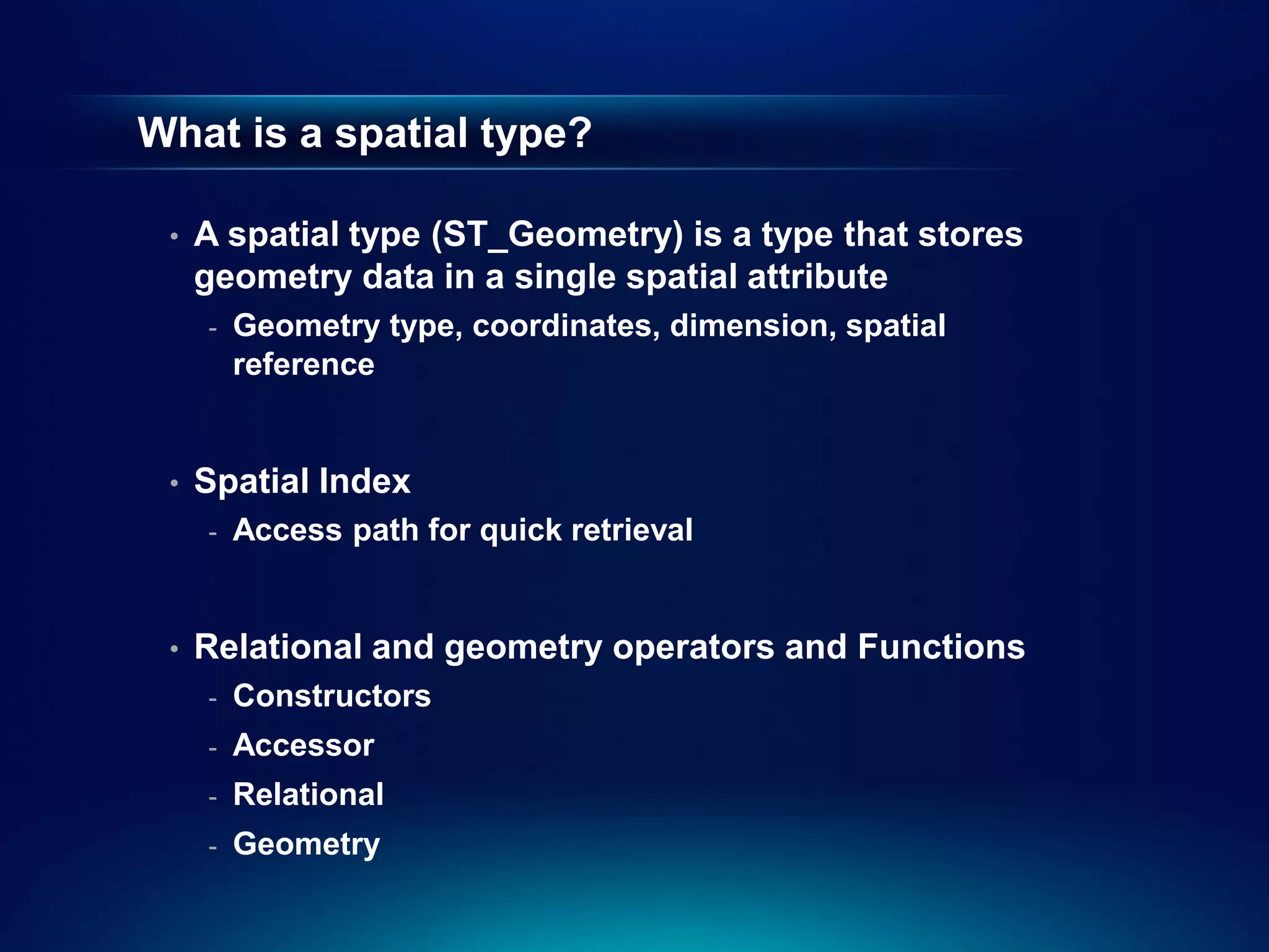 What is a spatial type?

 •   A spatial type (ST_Geometry) is a type that stores
     geometry data in a single spatial attribute
     -   Geometry type, coordinates, dimension, spatial
         reference


 •   Spatial Index
     -   Access path for quick retrieval


 •   Relational and geometry operators and Functions
     -   Constructors
     -   Accessor
     -   Relational
     -   Geometry
 