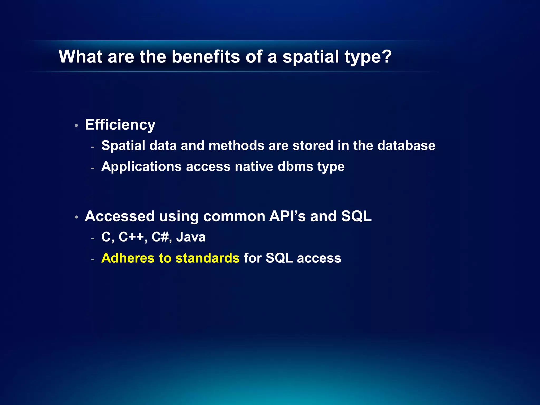 What are the benefits of a spatial type?


 •   Efficiency
     -   Spatial data and methods are stored in the database
     -   Applications access native dbms type


 •   Accessed using common API’s and SQL
     -   C, C++, C#, Java
     -   Adheres to standards for SQL access
 