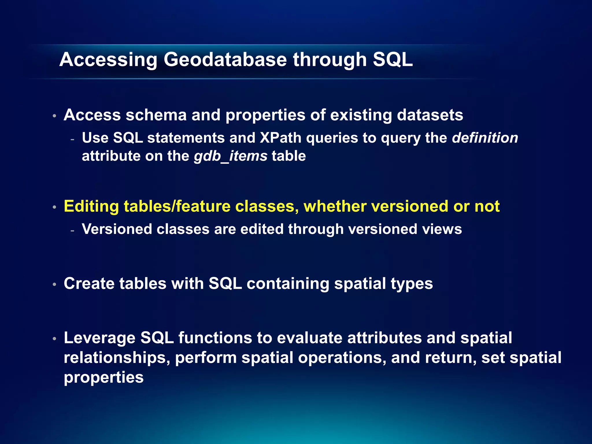 Accessing Geodatabase through SQL

•   Access schema and properties of existing datasets
     -   Use SQL statements and XPath queries to query the definition
         attribute on the gdb_items table


•   Editing tables/feature classes, whether versioned or not
     -   Versioned classes are edited through versioned views


•   Create tables with SQL containing spatial types


•   Leverage SQL functions to evaluate attributes and spatial
    relationships, perform spatial operations, and return, set spatial
    properties
 