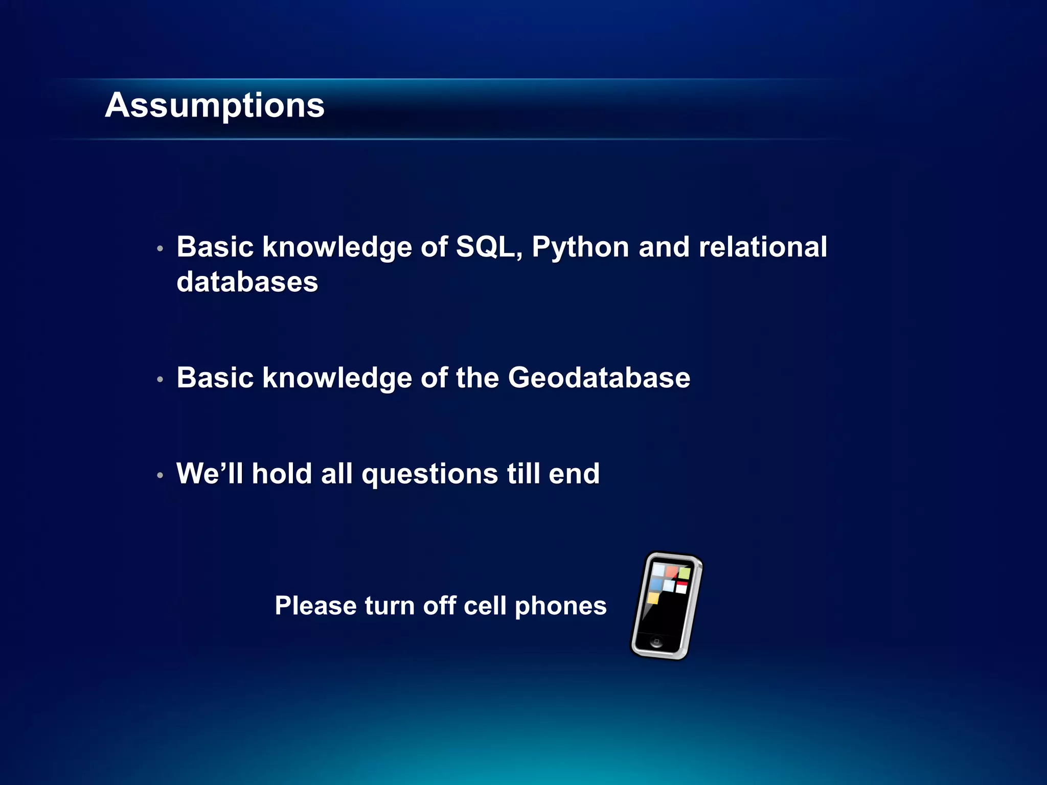 Assumptions



  •   Basic knowledge of SQL, Python and relational
      databases


  •   Basic knowledge of the Geodatabase


  •   We’ll hold all questions till end



             Please turn off cell phones
 