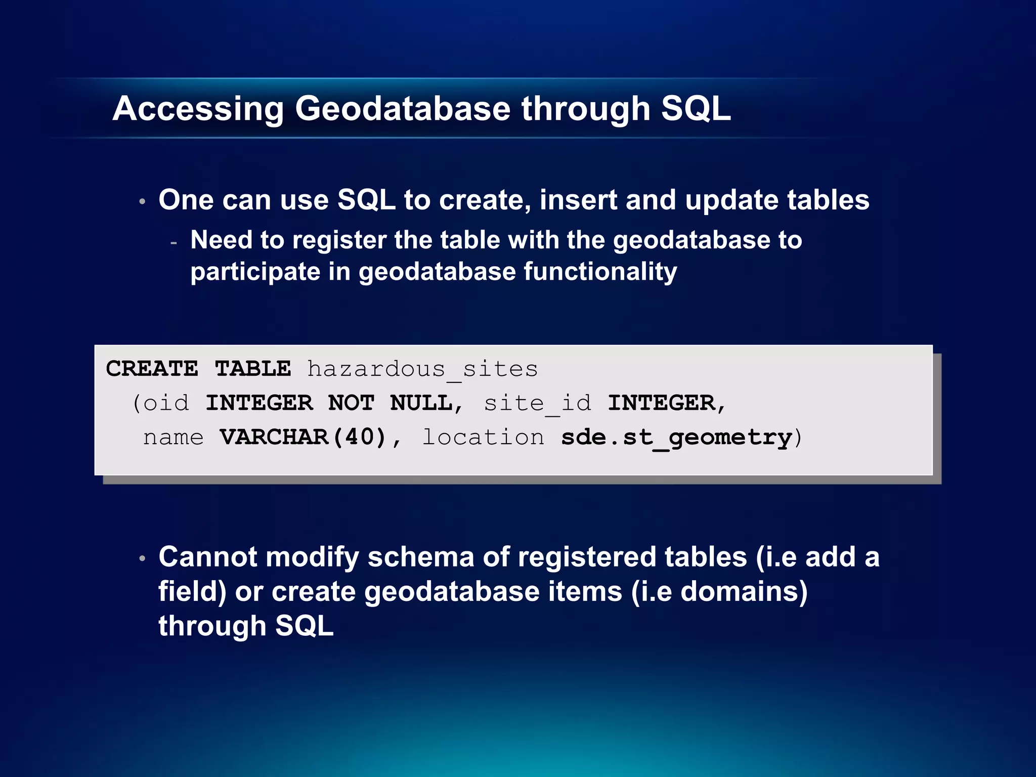 Accessing Geodatabase through SQL

  •   One can use SQL to create, insert and update tables
      -   Need to register the table with the geodatabase to
          participate in geodatabase functionality


CREATE TABLE hazardous_sites
 (oid INTEGER NOT NULL, site_id INTEGER,
  name VARCHAR(40), location sde.st_geometry)



  •   Cannot modify schema of registered tables (i.e add a
      field) or create geodatabase items (i.e domains)
      through SQL
 