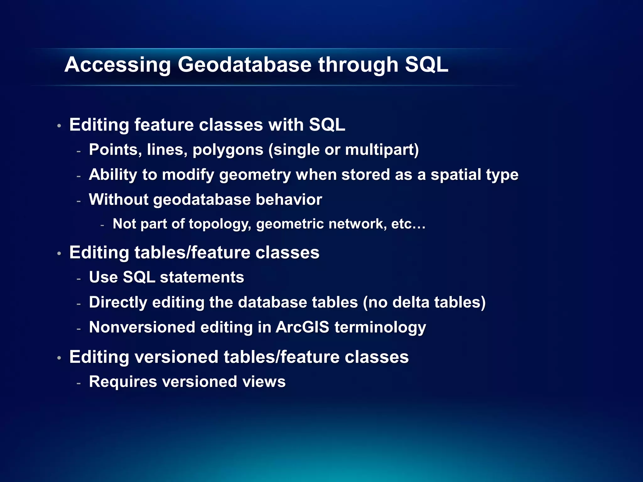 Accessing Geodatabase through SQL

•   Editing feature classes with SQL
     -   Points, lines, polygons (single or multipart)
     -   Ability to modify geometry when stored as a spatial type
     -   Without geodatabase behavior
          -   Not part of topology, geometric network, etc…

•   Editing tables/feature classes
     -   Use SQL statements
     -   Directly editing the database tables (no delta tables)
     -   Nonversioned editing in ArcGIS terminology
•   Editing versioned tables/feature classes
     -   Requires versioned views
 