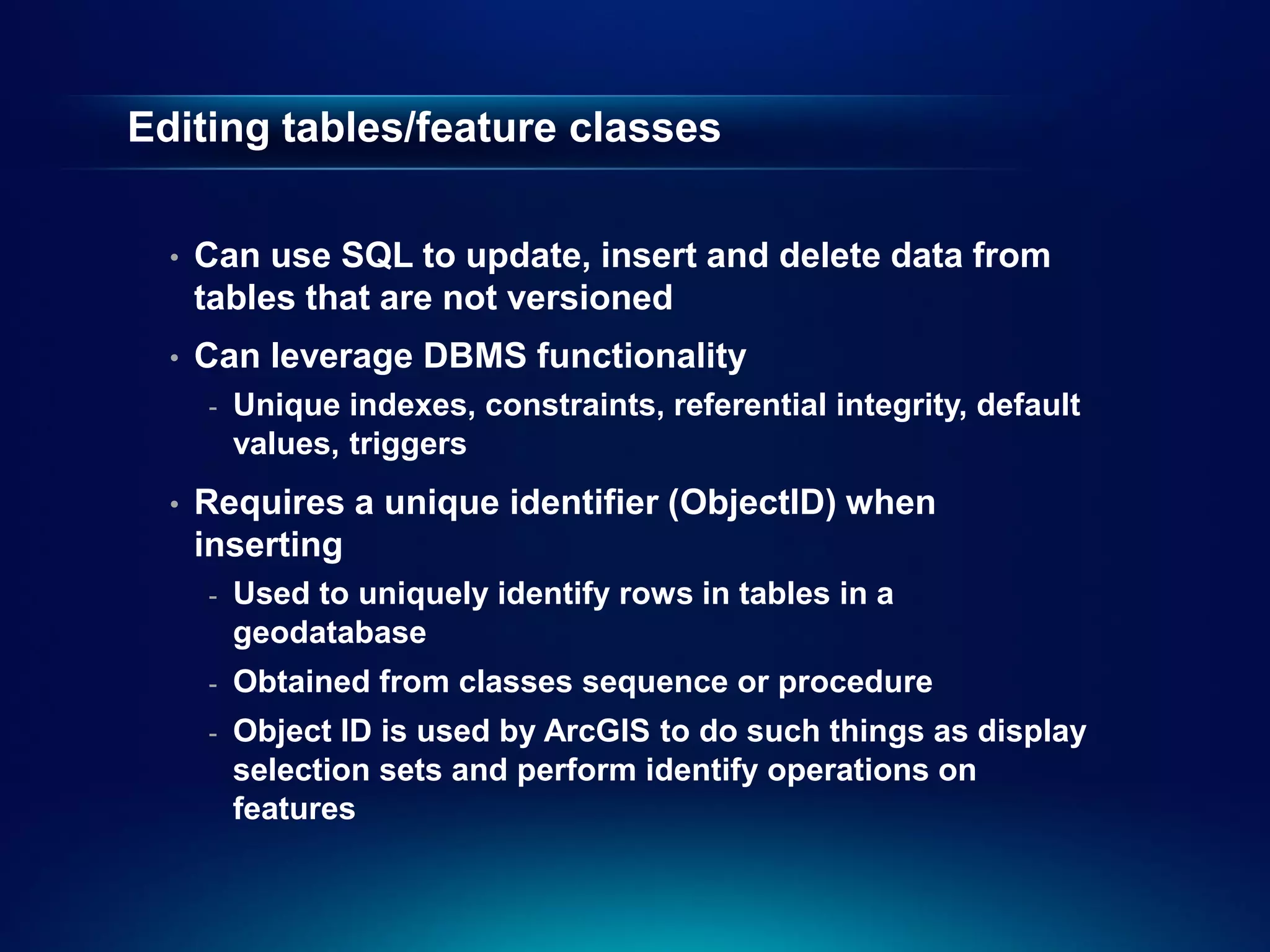 Editing tables/feature classes

  •   Can use SQL to update, insert and delete data from
      tables that are not versioned
  •   Can leverage DBMS functionality
      -   Unique indexes, constraints, referential integrity, default
          values, triggers
  •   Requires a unique identifier (ObjectID) when
      inserting
      -   Used to uniquely identify rows in tables in a
          geodatabase
      -   Obtained from classes sequence or procedure
      -   Object ID is used by ArcGIS to do such things as display
          selection sets and perform identify operations on
          features
 