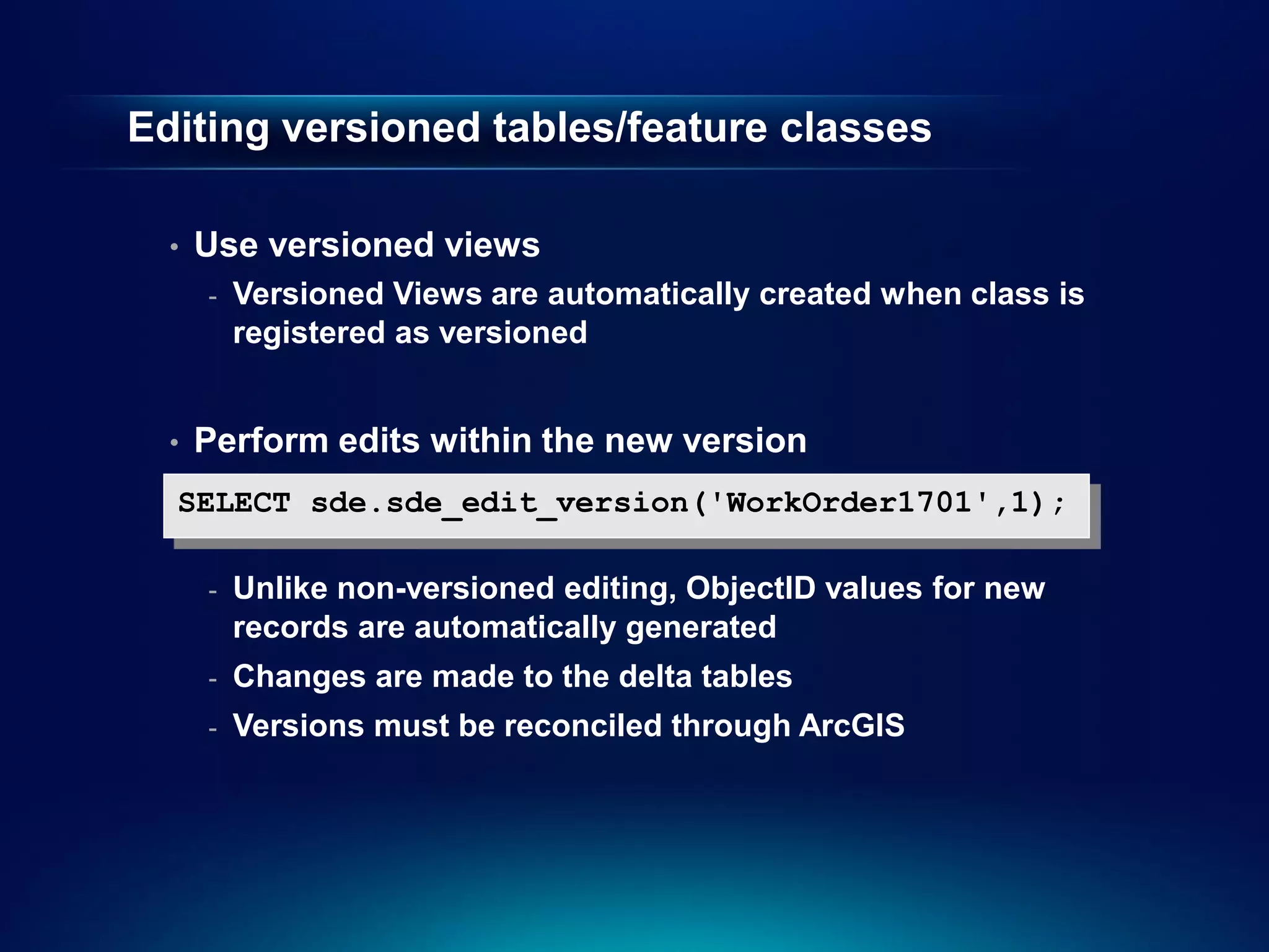 Editing versioned tables/feature classes

  •   Use versioned views
      -   Versioned Views are automatically created when class is
          registered as versioned


  •   Perform edits within the new version
  SELECT sde.sde_edit_version('WorkOrder1701',1);

      -   Unlike non-versioned editing, ObjectID values for new
          records are automatically generated
      -   Changes are made to the delta tables
      -   Versions must be reconciled through ArcGIS
 
