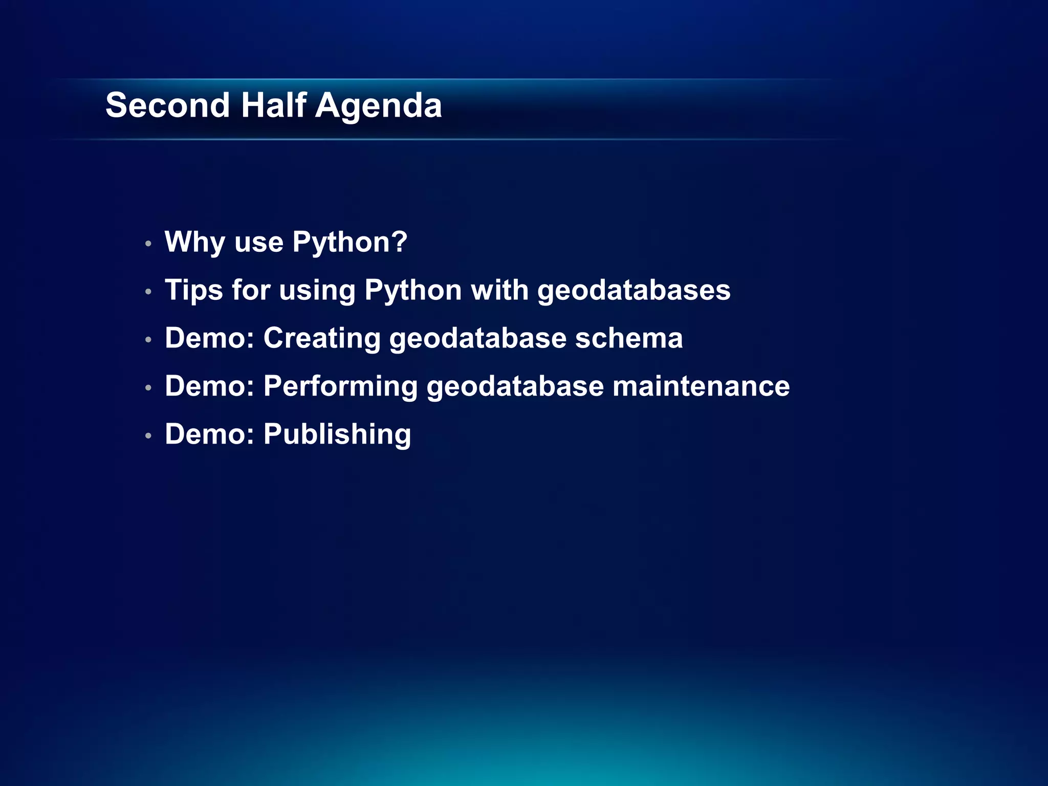 Second Half Agenda


  •   Why use Python?
  •   Tips for using Python with geodatabases
  •   Demo: Creating geodatabase schema
  •   Demo: Performing geodatabase maintenance
  •   Demo: Publishing
 