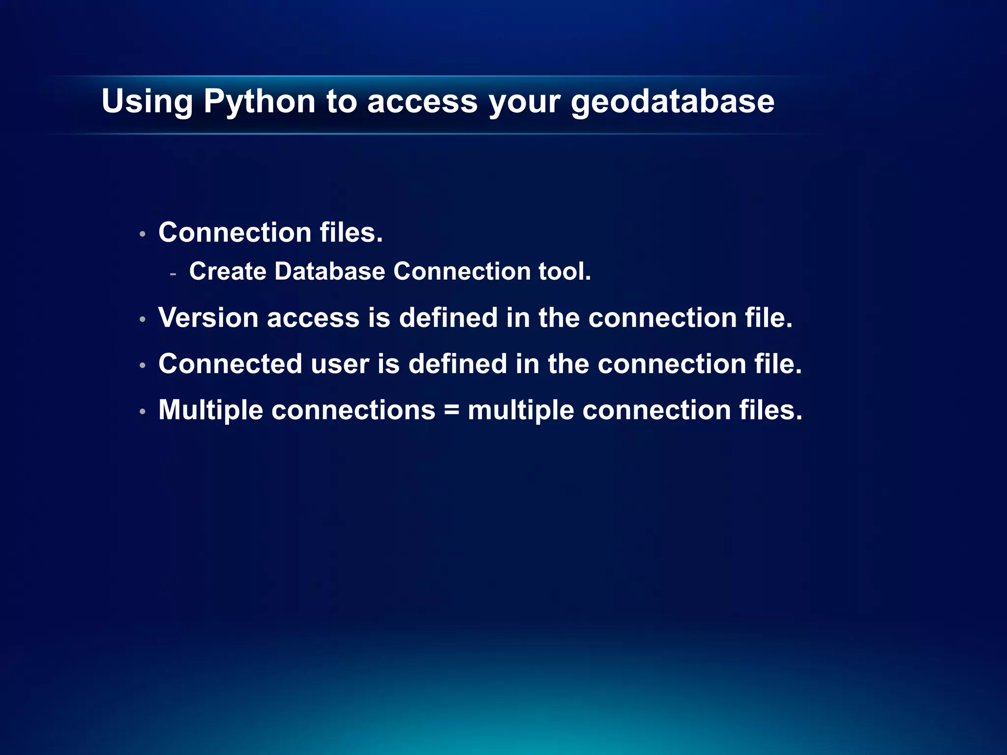 Using Python to access your geodatabase


  •   Connection files.
      -   Create Database Connection tool.
  •   Version access is defined in the connection file.
  •   Connected user is defined in the connection file.
  •   Multiple connections = multiple connection files.
 