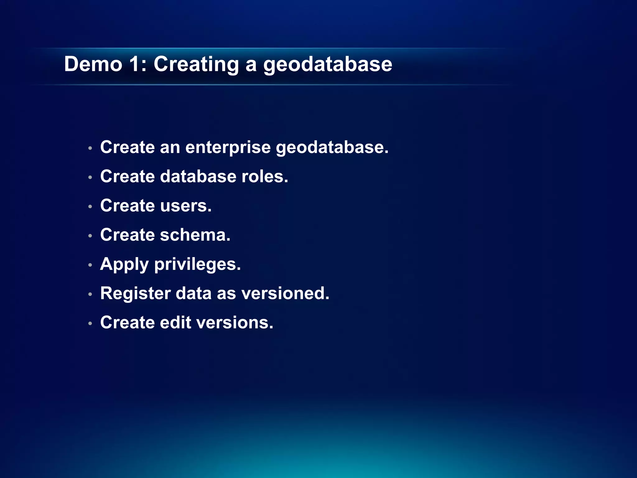 Demo 1: Creating a geodatabase


  •   Create an enterprise geodatabase.
  •   Create database roles.
  •   Create users.
  •   Create schema.
  •   Apply privileges.
  •   Register data as versioned.
  •   Create edit versions.
 
