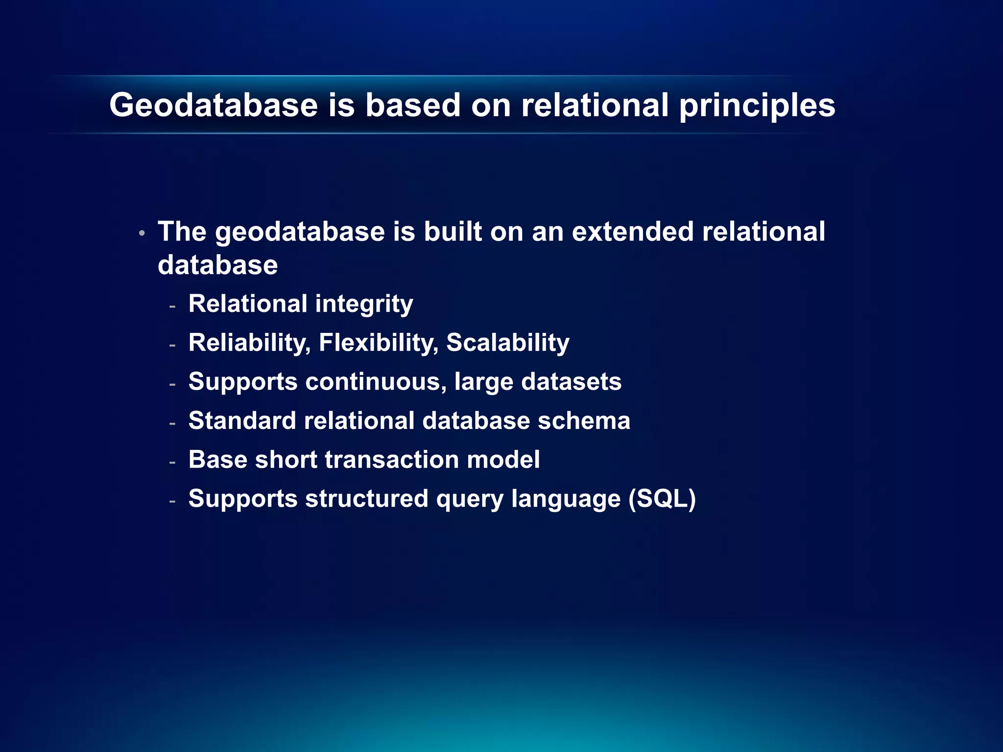 Geodatabase is based on relational principles


 •   The geodatabase is built on an extended relational
     database
     -   Relational integrity
     -   Reliability, Flexibility, Scalability
     -   Supports continuous, large datasets
     -   Standard relational database schema
     -   Base short transaction model
     -   Supports structured query language (SQL)
 