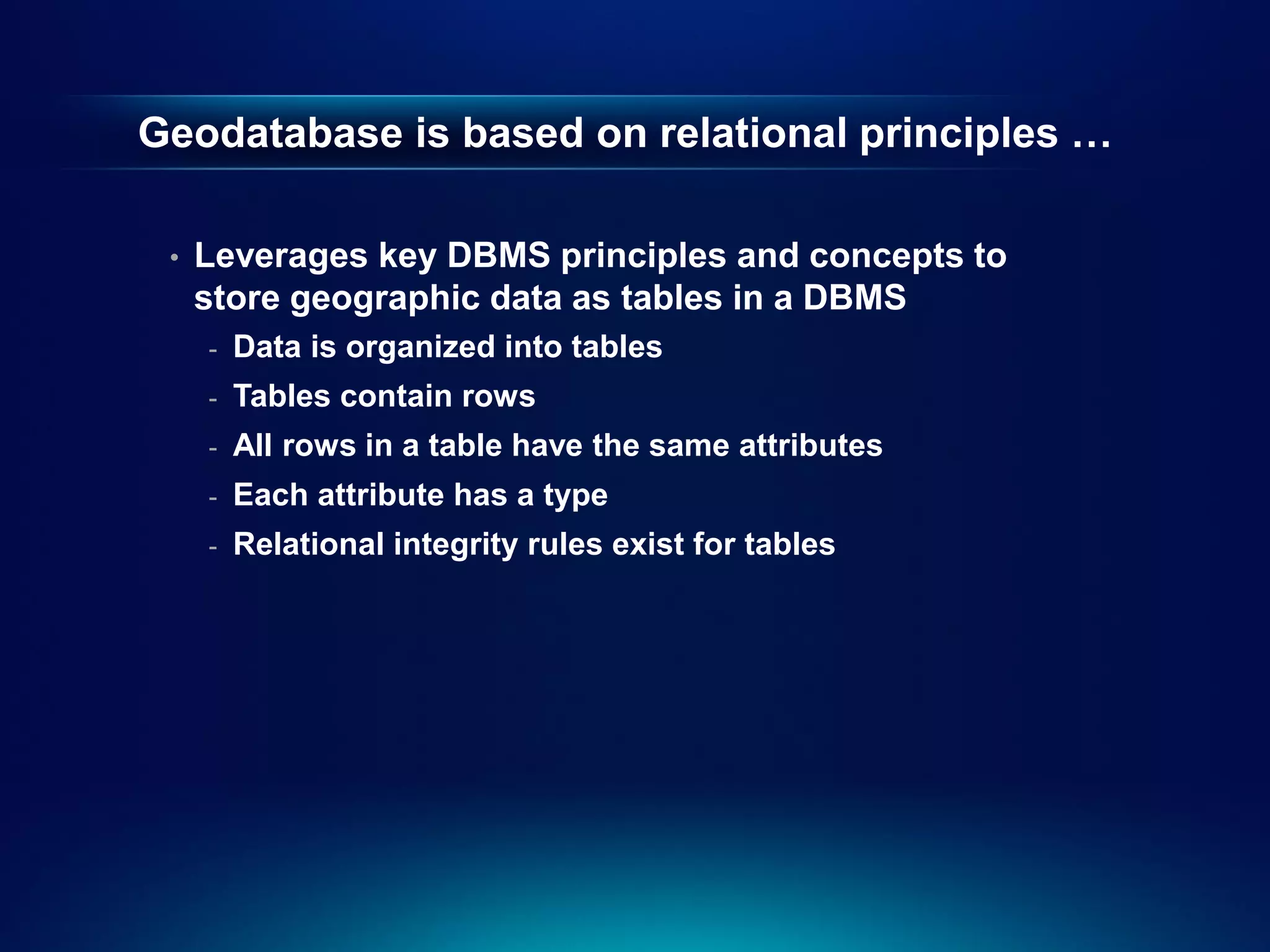 Geodatabase is based on relational principles …

 •   Leverages key DBMS principles and concepts to
     store geographic data as tables in a DBMS
     -   Data is organized into tables
     -   Tables contain rows
     -   All rows in a table have the same attributes
     -   Each attribute has a type
     -   Relational integrity rules exist for tables
 
