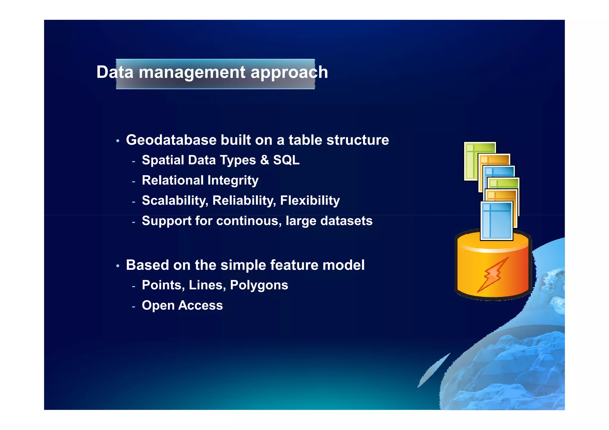 Data management approach


  •   Geodatabase built on a table structure
      -   Spatial Data Types & SQL
      -   Relational Integrity
      -   Scalability, Reliability, Flexibility
      -   Support for continous, large datasets


  •   Based on the simple feature model
      -   Points, Lines, Polygons
      -   Open Access
 