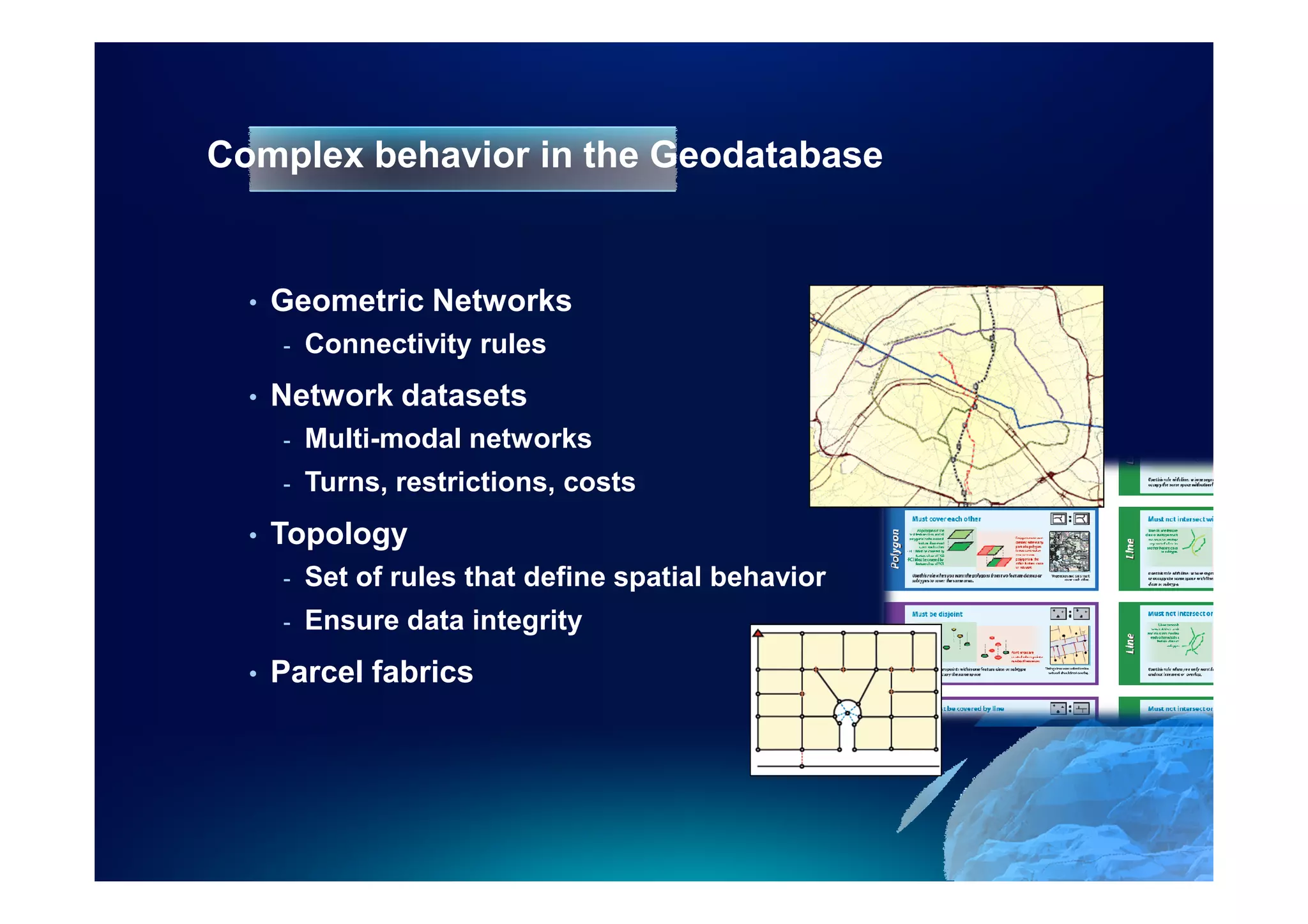 Complex behavior in the Geodatabase


  •   Geometric Networks
      -   Connectivity rules
  •   Network datasets
      -   Multi-modal networks
      -   Turns, restrictions, costs
  •   Topology
      -   Set of rules that define spatial behavior
      -   Ensure data integrity
  •   Parcel fabrics
 