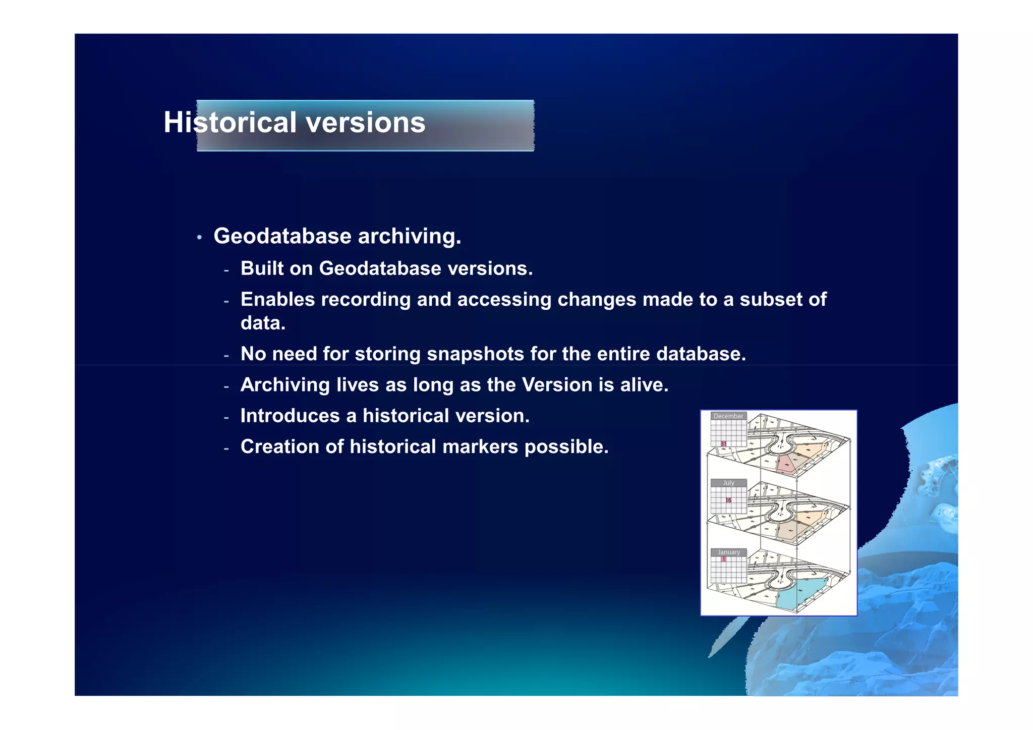 Historical versions


  •   Geodatabase archiving.
      -   Built on Geodatabase versions.
      -   Enables recording and accessing changes made to a subset of
          data.
      -   No need for storing snapshots for the entire database.
      -   Archiving lives as long as the Version is alive.
      -   Introduces a historical version.
      -   Creation of historical markers possible.
 
