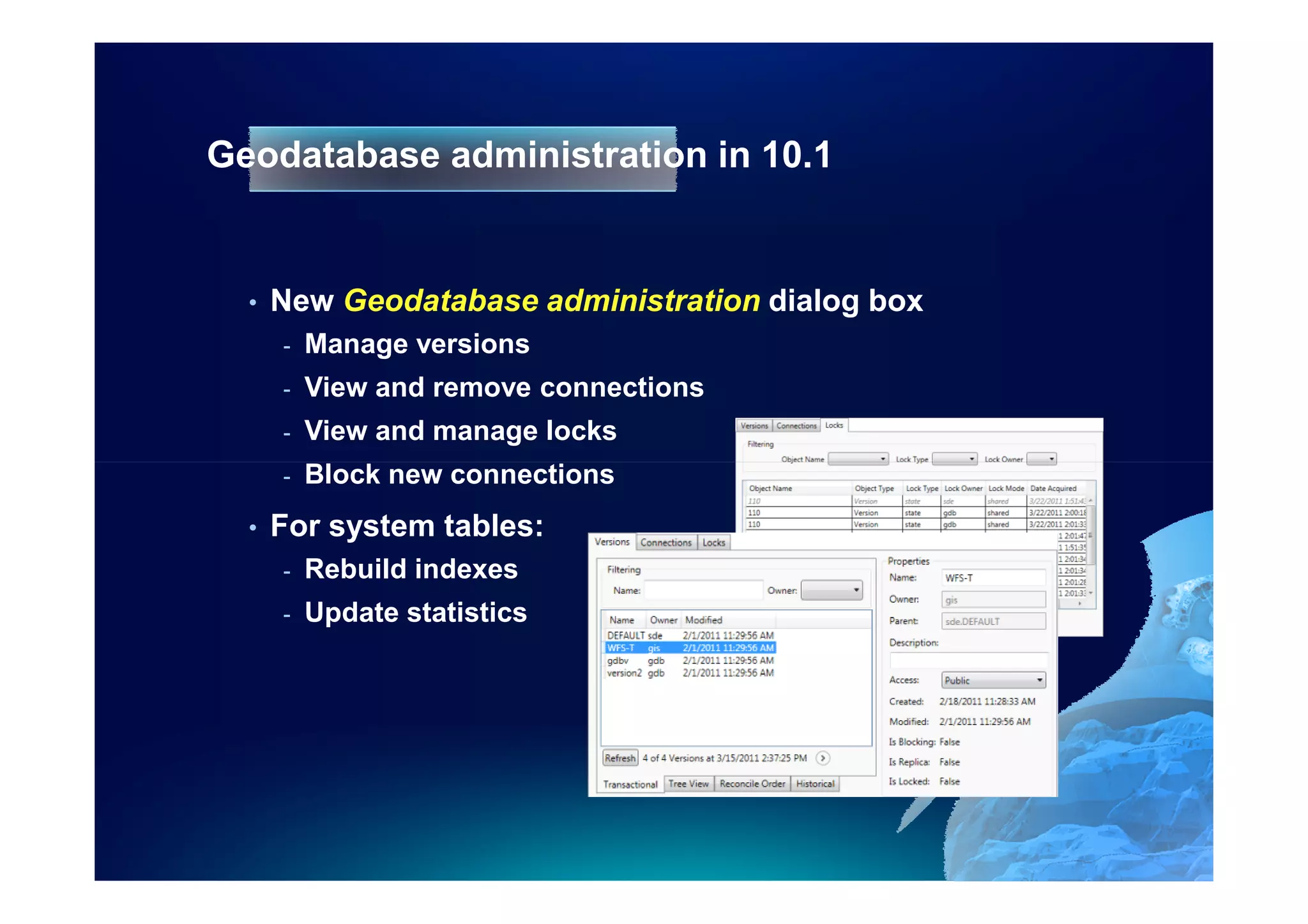 Geodatabase administration in 10.1


  •   New Geodatabase administration dialog box
      -   Manage versions
      -   View and remove connections
      -   View and manage locks
      -   Block new connections
  •   For system tables:
      -   Rebuild indexes
      -   Update statistics
 