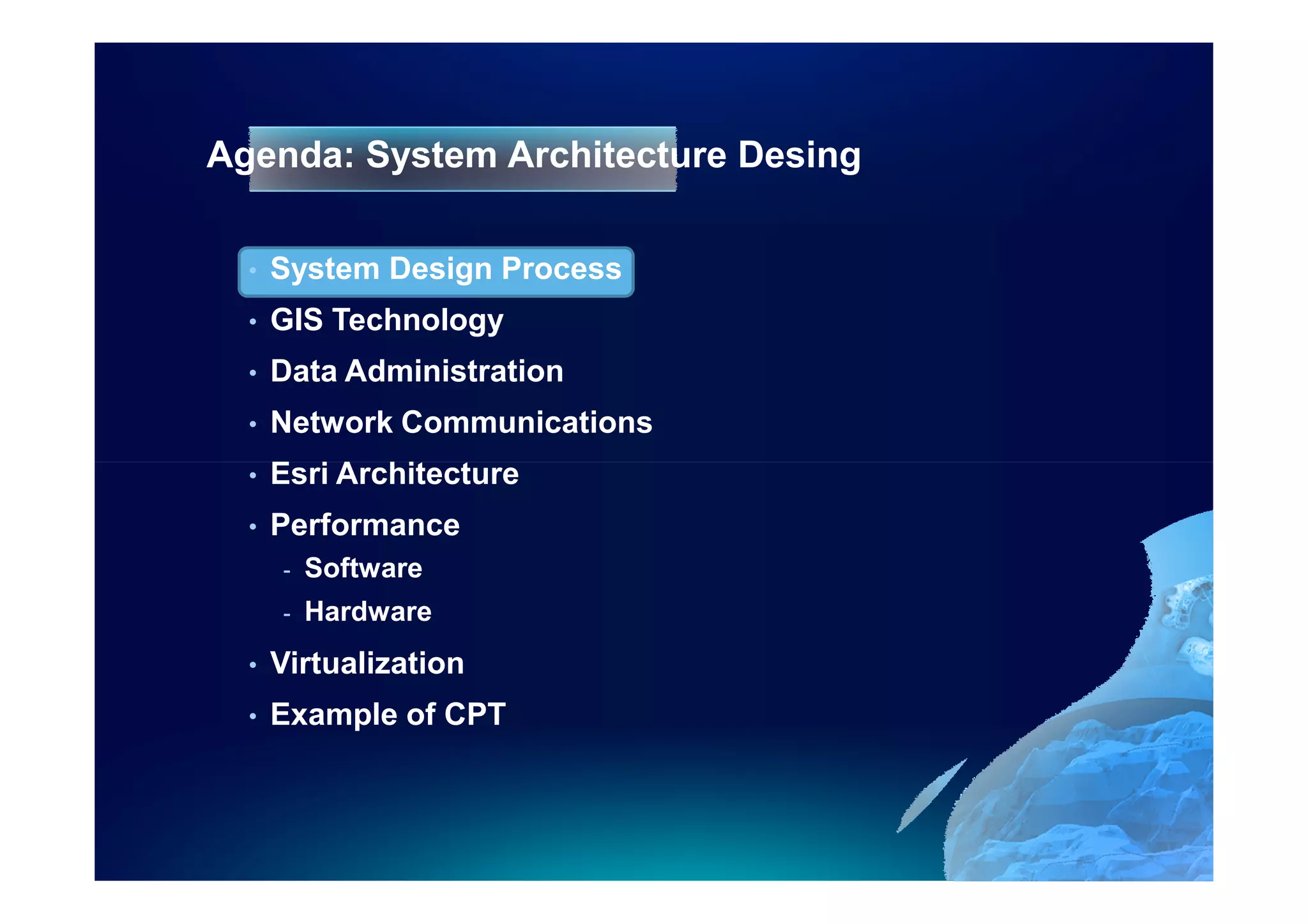 Agenda: System Architecture Desing

  •   System Design Process
  •   GIS Technology
  •   Data Administration
  •   Network Communications
  •   Esri Architecture
  •   Performance
      -   Software
      -   Hardware
  •   Virtualization
  •   Example of CPT
 