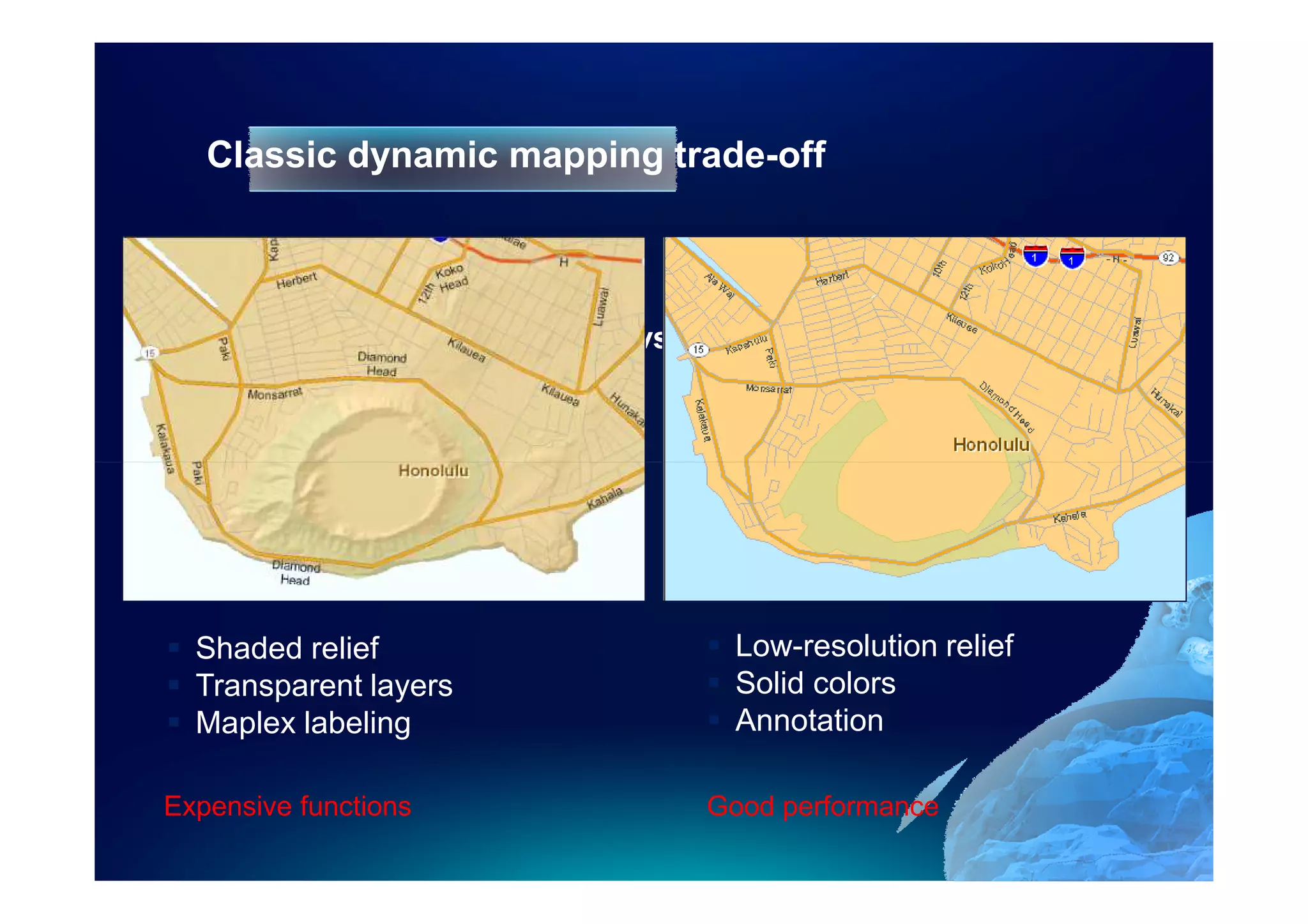 Classic dynamic mapping trade-off



                      Quality   vs.         Speed




  Shaded relief                        Low-resolution relief
  Transparent layers                   Solid colors
  Maplex labeling                      Annotation

Expensive functions                   Good performance
 