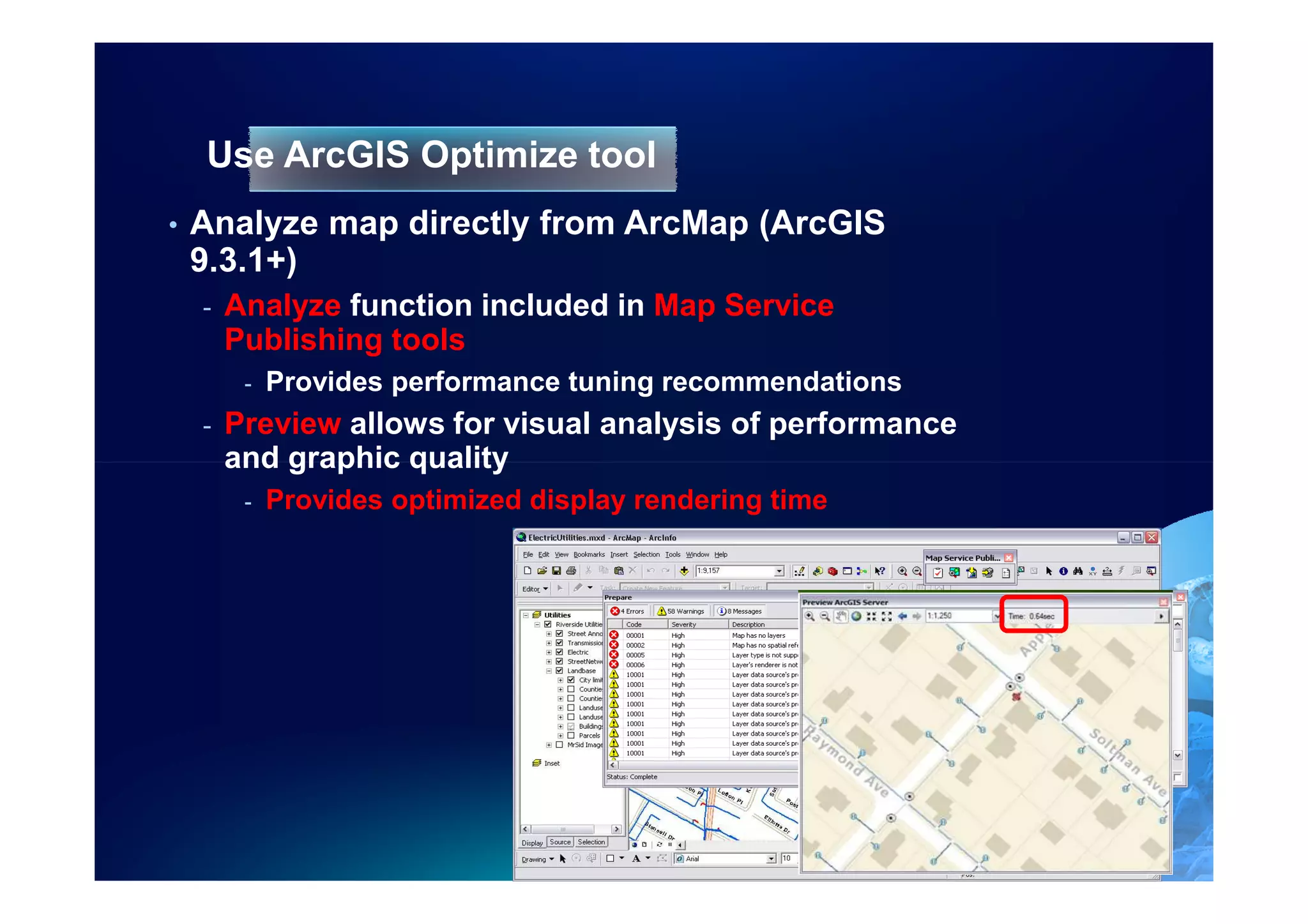 Use ArcGIS Optimize tool
•   Analyze map directly from ArcMap (ArcGIS
    9.3.1+)
    -   Analyze function included in Map Service
        Publishing tools
         -   Provides performance tuning recommendations
    -   Preview allows for visual analysis of performance
        and graphic quality
         -   Provides optimized display rendering time
 