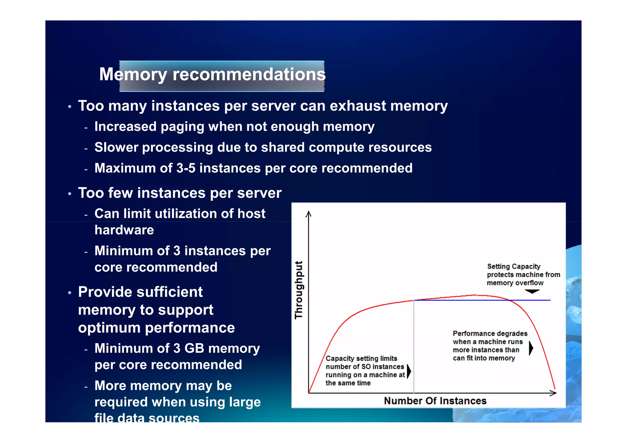 Memory recommendations
•   Too many instances per server can exhaust memory
    -   Increased paging when not enough memory
    -   Slower processing due to shared compute resources
    -   Maximum of 3-5 instances per core recommended
•   Too few instances per server
    -   Can limit utilization of host
        hardware
    -   Minimum of 3 instances per
        core recommended
•   Provide sufficient
    memory to support
    optimum performance
    -   Minimum of 3 GB memory
        per core recommended
    -   More memory may be
        required when using large
        file data sources
 