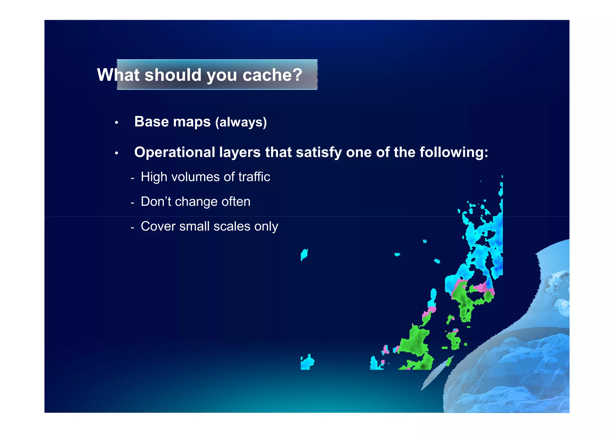 What should you cache?

 •   Base maps (always)

 •   Operational layers that satisfy one of the following:
     -   High volumes of traffic
     -   Don’t change often
     -   Cover small scales only
 