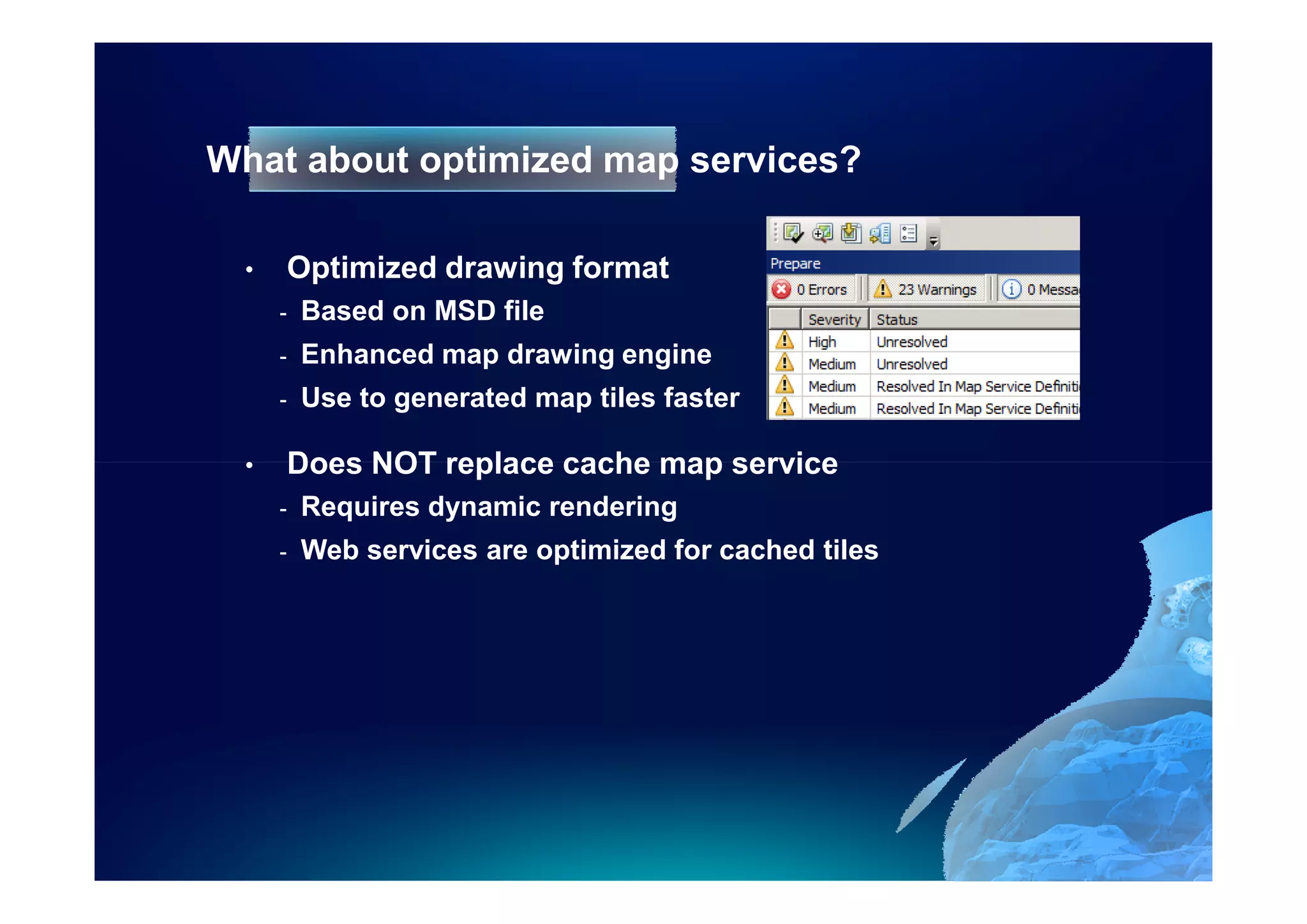 What about optimized map services?

  •   Optimized drawing format
      -   Based on MSD file
      -   Enhanced map drawing engine
      -   Use to generated map tiles faster

  •   Does NOT replace cache map service
      -   Requires dynamic rendering
      -   Web services are optimized for cached tiles
 