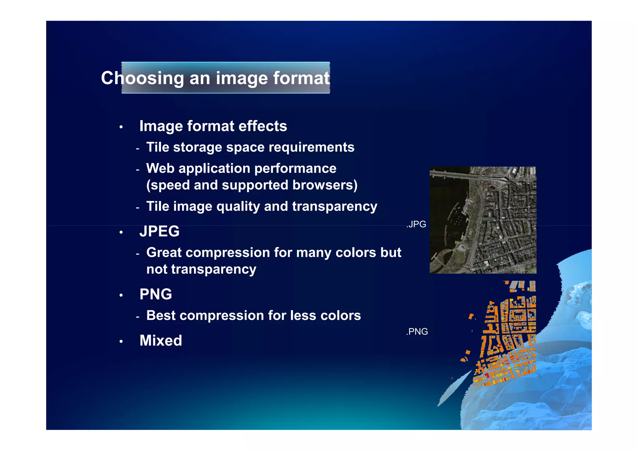 Choosing an image format

 •   Image format effects
     -   Tile storage space requirements
     -   Web application performance
         (speed and supported browsers)
     -   Tile image quality and transparency
                                                 .JPG
 •   JPEG
     -   Great compression for many colors but
         not transparency
 •   PNG
     -   Best compression for less colors
                                                 .PNG
 •   Mixed
 