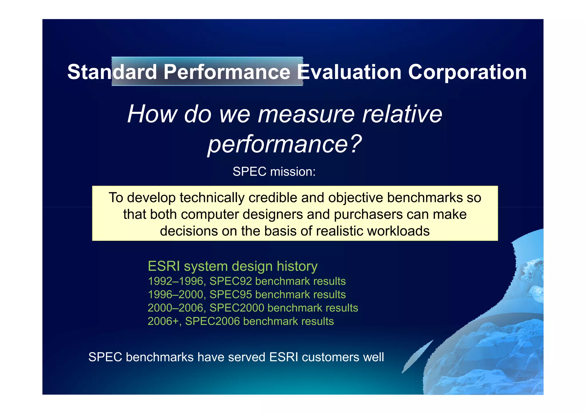 Standard Performance Evaluation Corporation

       How do we measure relative
             performance?
                        SPEC mission:

    To develop technically credible and objective benchmarks so
      that both computer designers and purchasers can make
            decisions on the basis of realistic workloads

          ESRI system design history
          1992–1996, SPEC92 benchmark results
          1996–2000, SPEC95 benchmark results
          2000–2006, SPEC2000 benchmark results
          2006+, SPEC2006 benchmark results


 SPEC benchmarks have served ESRI customers well
 
