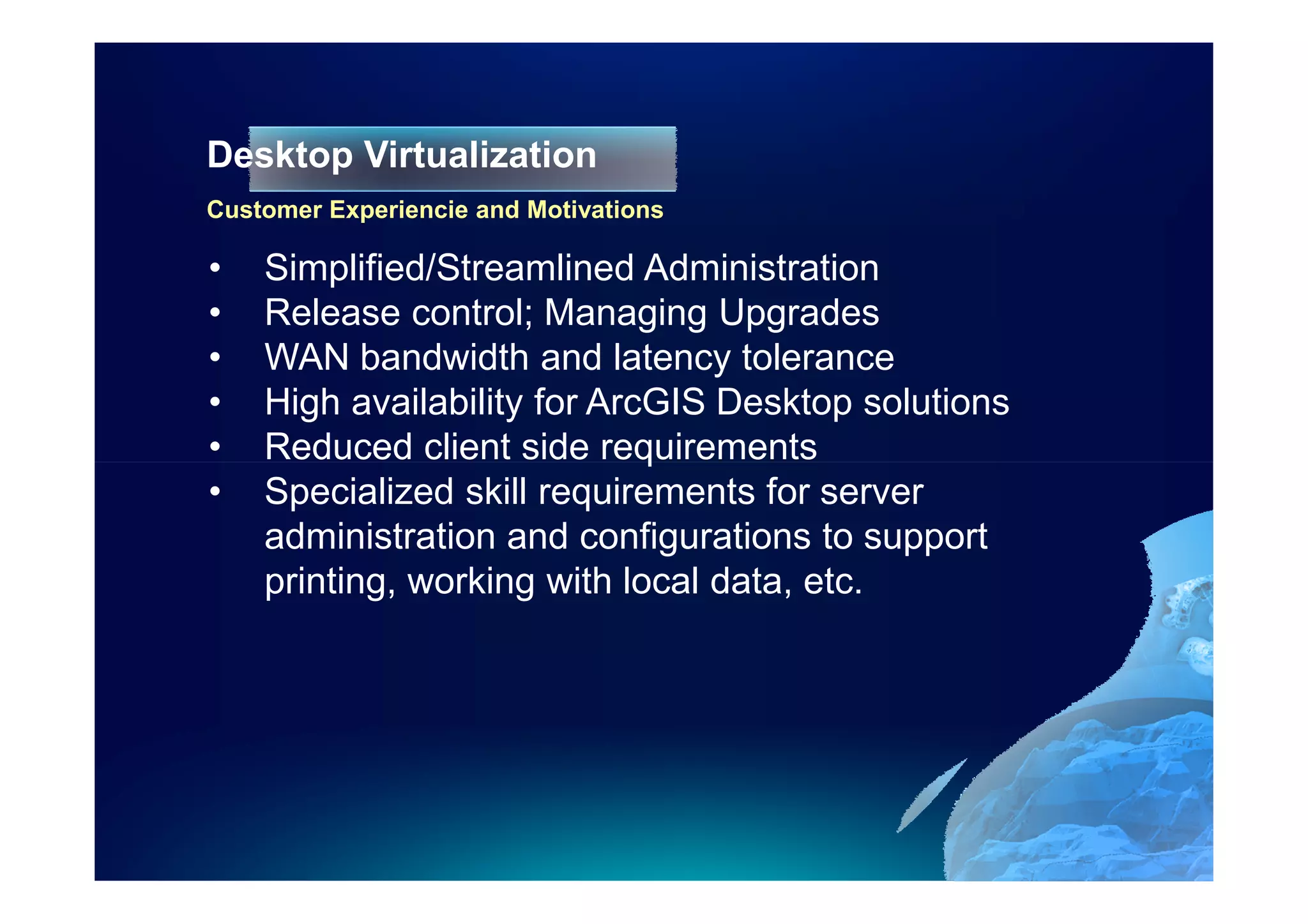 Desktop Virtualization
Customer Experiencie and Motivations

•   Simplified/Streamlined Administration
•   Release control; Managing Upgrades
•   WAN bandwidth and latency tolerance
•   High availability for ArcGIS Desktop solutions
•   Reduced client side requirements
•   Specialized skill requirements for server
    administration and configurations to support
    printing, working with local data, etc.
 