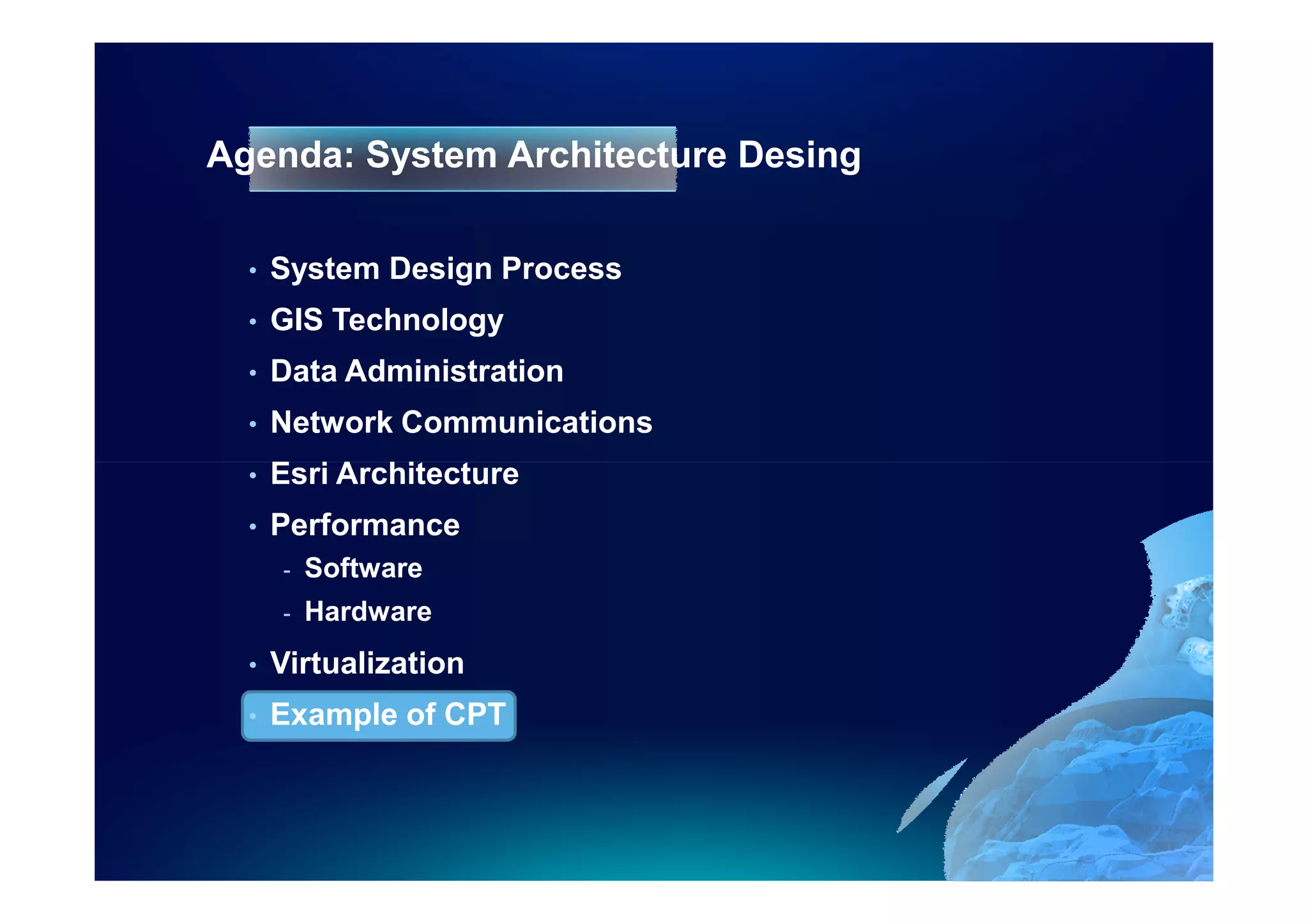 Agenda: System Architecture Desing

  •   System Design Process
  •   GIS Technology
  •   Data Administration
  •   Network Communications
  •   Esri Architecture
  •   Performance
      -   Software
      -   Hardware
  •   Virtualization
  •   Example of CPT
 