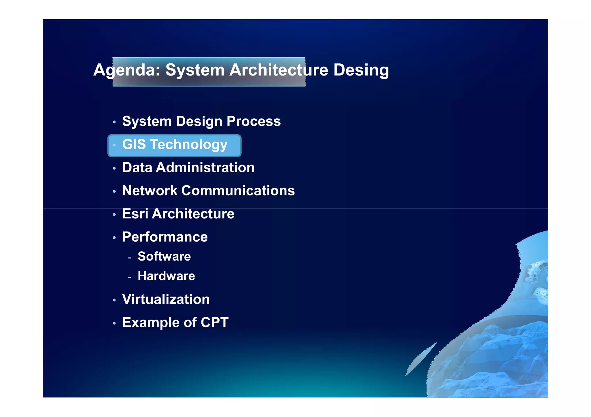 Agenda: System Architecture Desing

  •   System Design Process
  •   GIS Technology
  •   Data Administration
  •   Network Communications
  •   Esri Architecture
  •   Performance
      -   Software
      -   Hardware
  •   Virtualization
  •   Example of CPT
 