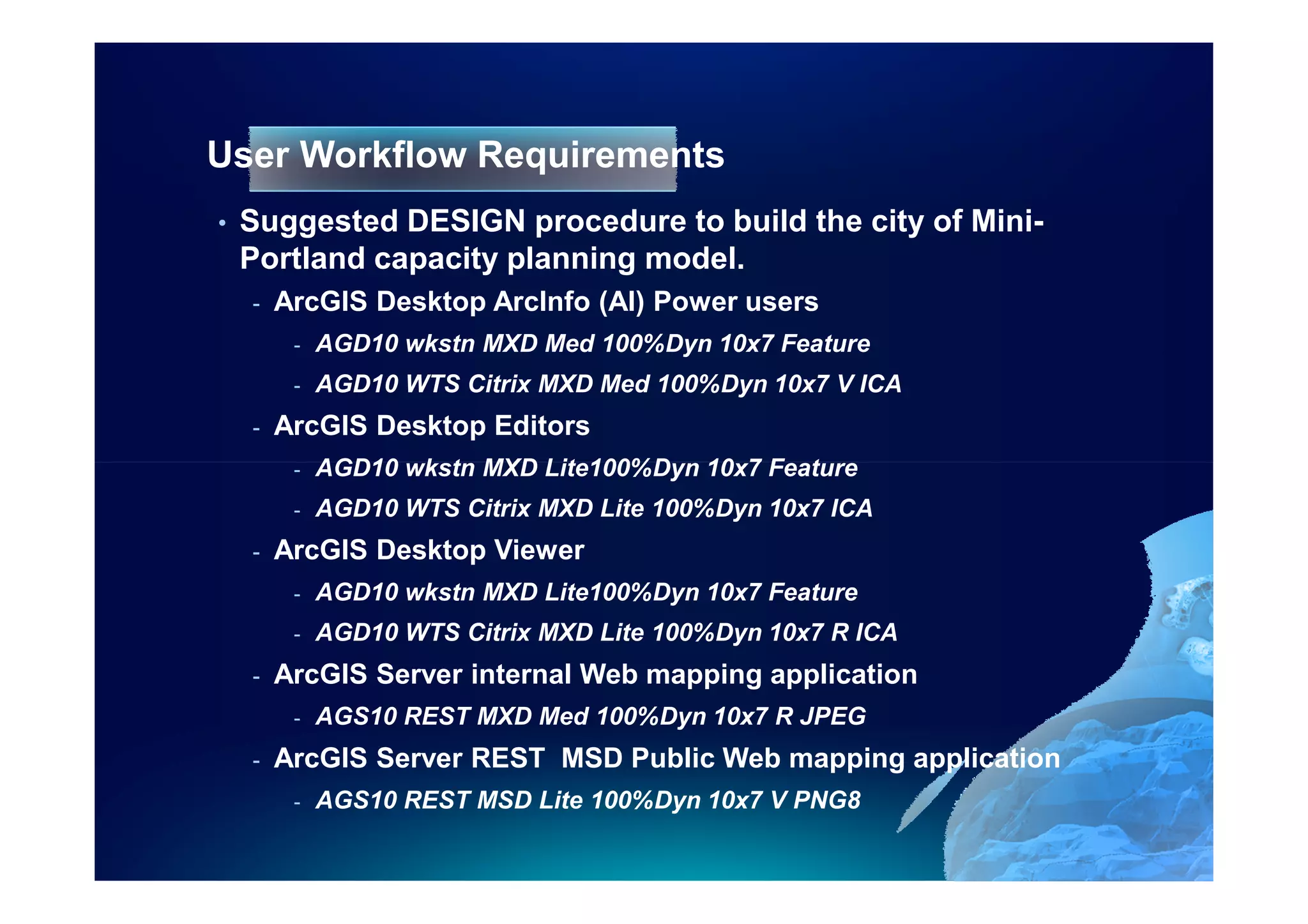 User Workflow Requirements
•   Suggested DESIGN procedure to build the city of Mini-
    Portland capacity planning model.
    -   ArcGIS Desktop ArcInfo (AI) Power users
         -   AGD10 wkstn MXD Med 100%Dyn 10x7 Feature
         -   AGD10 WTS Citrix MXD Med 100%Dyn 10x7 V ICA
    -   ArcGIS Desktop Editors
         -   AGD10 wkstn MXD Lite100%Dyn 10x7 Feature
         -   AGD10 WTS Citrix MXD Lite 100%Dyn 10x7 ICA
    -   ArcGIS Desktop Viewer
         -   AGD10 wkstn MXD Lite100%Dyn 10x7 Feature
         -   AGD10 WTS Citrix MXD Lite 100%Dyn 10x7 R ICA
    -   ArcGIS Server internal Web mapping application
         -   AGS10 REST MXD Med 100%Dyn 10x7 R JPEG
    -   ArcGIS Server REST MSD Public Web mapping application
         -   AGS10 REST MSD Lite 100%Dyn 10x7 V PNG8
 