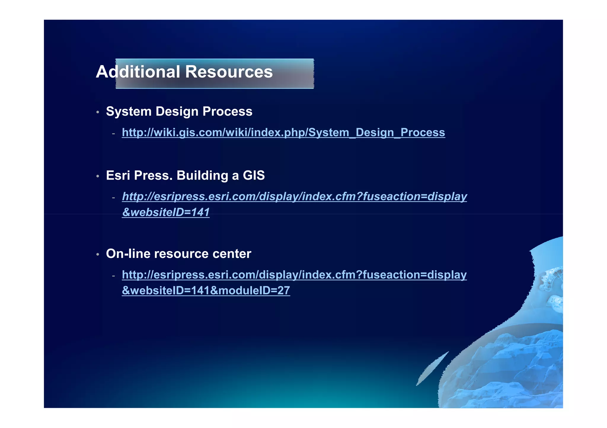 Additional Resources

•   System Design Process
    -   http://wiki.gis.com/wiki/index.php/System_Design_Process


•   Esri Press. Building a GIS
    -   http://esripress.esri.com/display/index.cfm?fuseaction=display
        &websiteID=141


•   On-line resource center
    -   http://esripress.esri.com/display/index.cfm?fuseaction=display
        &websiteID=141&moduleID=27
 
