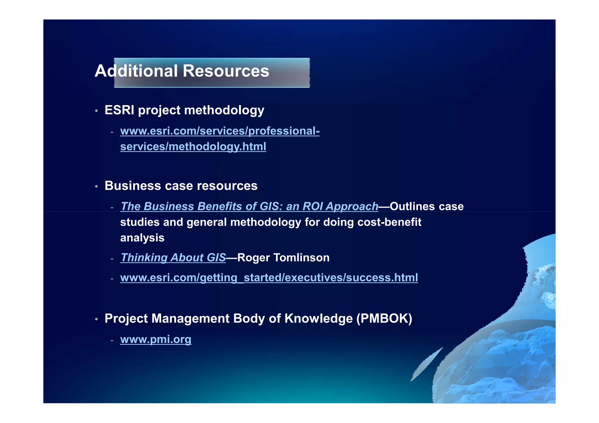 Additional Resources

•   ESRI project methodology
    -   www.esri.com/services/professional-
        services/methodology.html


•   Business case resources
    -   The Business Benefits of GIS: an ROI Approach—Outlines case
        studies and general methodology for doing cost-benefit
        analysis
    -   Thinking About GIS—Roger Tomlinson
    -   www.esri.com/getting_started/executives/success.html


•   Project Management Body of Knowledge (PMBOK)
    -   www.pmi.org
 