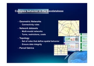 Complex behavior in the Geodatabase


  •   Geometric Networks
      -   Connectivity rules
  •   Network datasets
      -   Multi-modal networks
      -   Turns, restrictions, costs
  •   Topology
      -   Set of rules that define spatial behavior
      -   Ensure data integrity
  •   Parcel fabrics
 