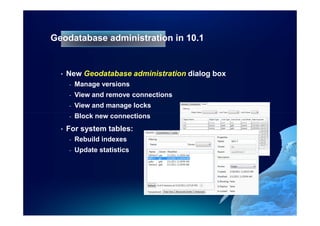 Geodatabase administration in 10.1


  •   New Geodatabase administration dialog box
      -   Manage versions
      -   View and remove connections
      -   View and manage locks
      -   Block new connections
  •   For system tables:
      -   Rebuild indexes
      -   Update statistics
 