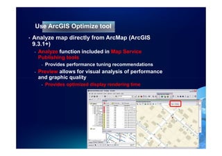Use ArcGIS Optimize tool
•   Analyze map directly from ArcMap (ArcGIS
    9.3.1+)
    -   Analyze function included in Map Service
        Publishing tools
         -   Provides performance tuning recommendations
    -   Preview allows for visual analysis of performance
        and graphic quality
         -   Provides optimized display rendering time
 